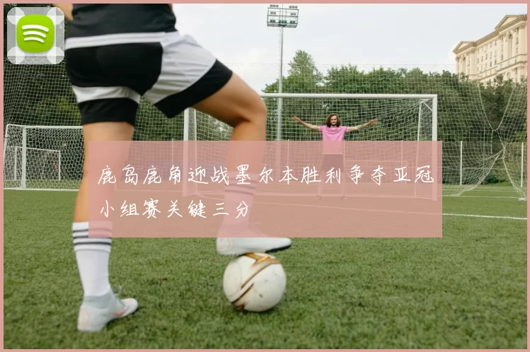 鹿岛鹿角迎战墨尔本胜利争夺亚冠小组赛关键三分