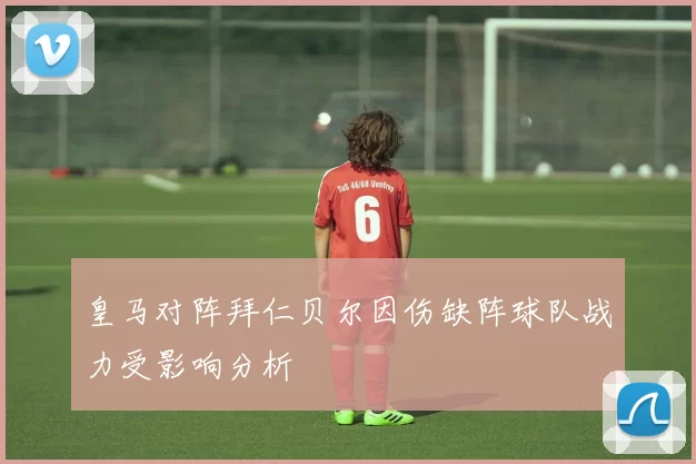 皇马对阵拜仁贝尔因伤缺阵球队战力受影响分析