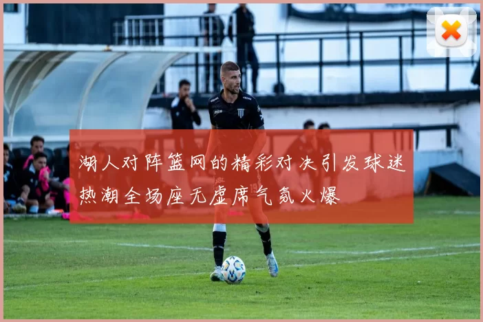 湖人对阵篮网的精彩对决引发球迷热潮全场座无虚席气氛火爆