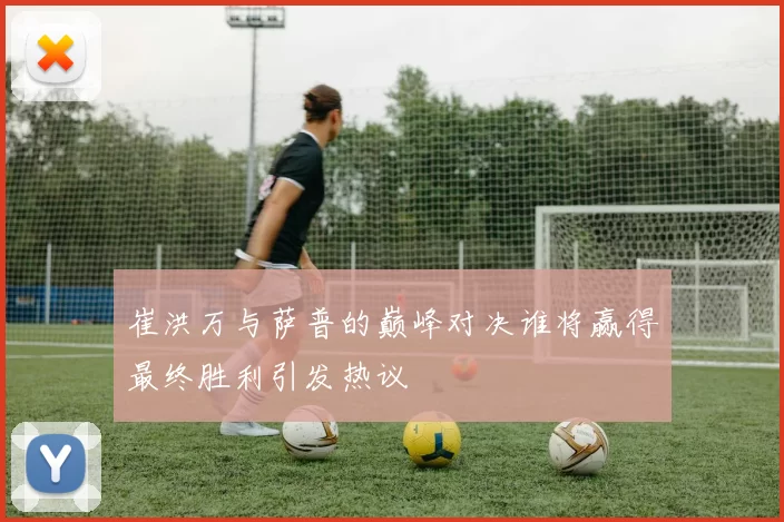 崔洪万与萨普的巅峰对决谁将赢得最终胜利引发热议