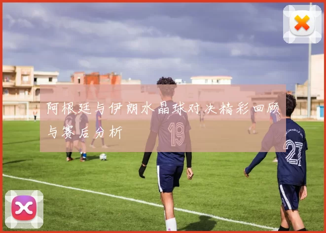 阿根廷与伊朗水晶球对决精彩回顾与赛后分析