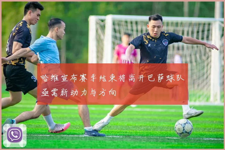 哈维宣布赛季结束将离开巴萨球队亟需新动力与方向