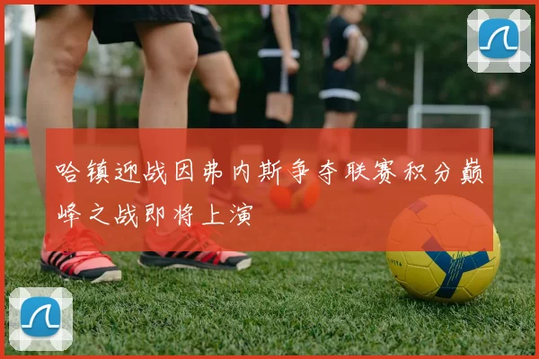 哈镇迎战因弗内斯争夺联赛积分巅峰之战即将上演