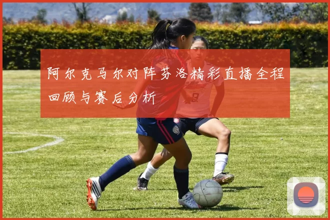 阿尔克马尔对阵芬洛精彩直播全程回顾与赛后分析