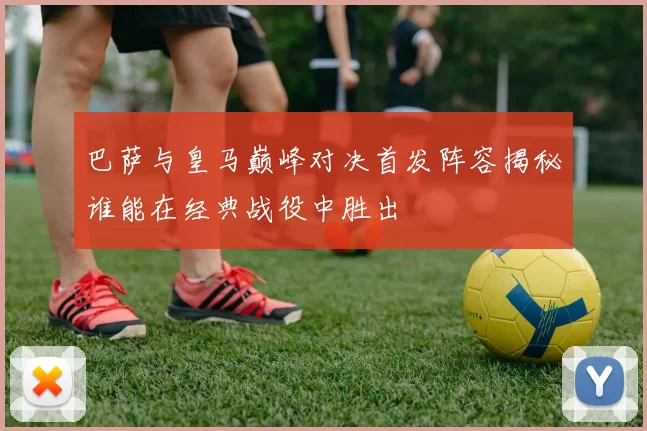 巴萨与皇马巅峰对决首发阵容揭秘谁能在经典战役中胜出