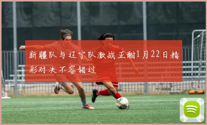 新疆队与辽宁队激战正酣1月22日精彩对决不容错过