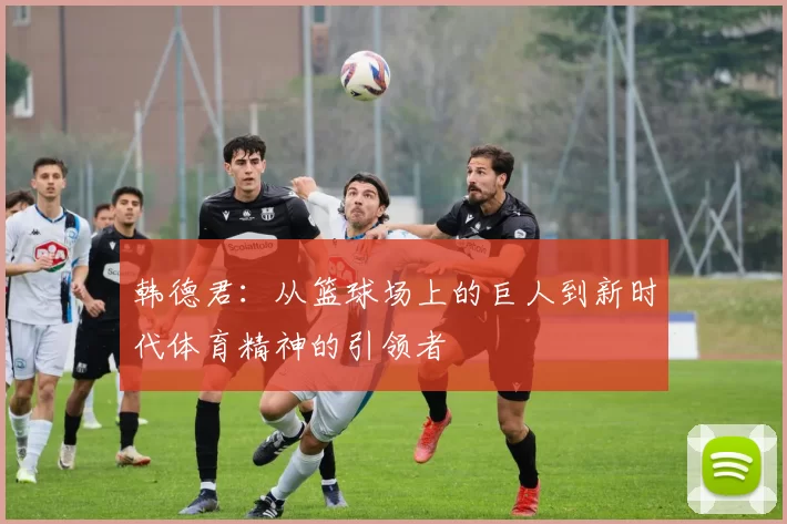 韩德君：从篮球场上的巨人到新时代体育精神的引领者