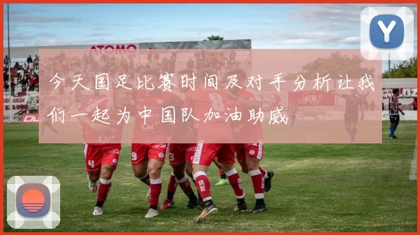 今天国足比赛时间及对手分析让我们一起为中国队加油助威